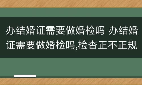办结婚证需要做婚检吗 办结婚证需要做婚检吗,检杳正不正规