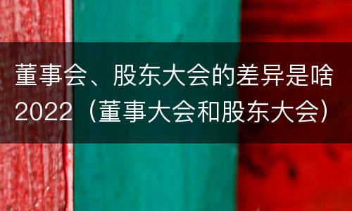 董事会、股东大会的差异是啥2022（董事大会和股东大会）
