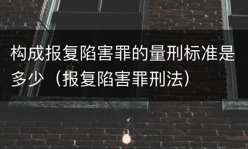 构成报复陷害罪的量刑标准是多少（报复陷害罪刑法）