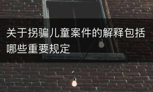 关于拐骗儿童案件的解释包括哪些重要规定