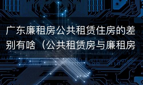 广东廉租房公共租赁住房的差别有啥（公共租赁房与廉租房的区别）