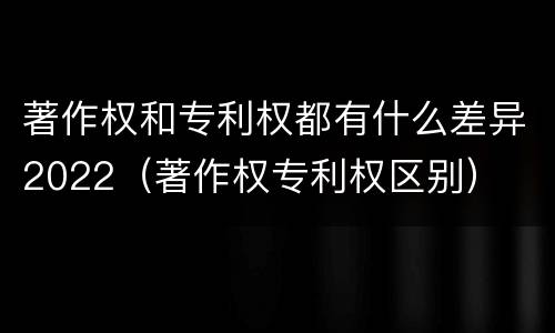 著作权和专利权都有什么差异2022（著作权专利权区别）
