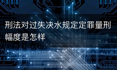 刑法对过失决水规定定罪量刑幅度是怎样