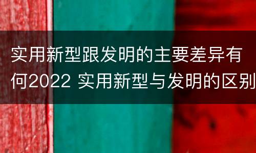 实用新型跟发明的主要差异有何2022 实用新型与发明的区别有哪些