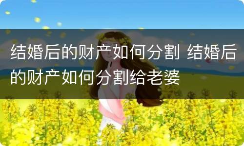 结婚后的财产如何分割 结婚后的财产如何分割给老婆