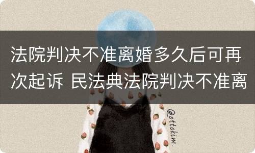 法院判决不准离婚多久后可再次起诉 民法典法院判决不准离婚后多久可以再起诉