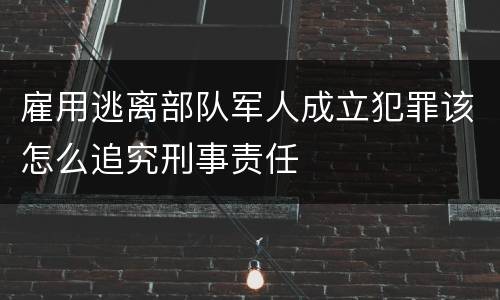 雇用逃离部队军人成立犯罪该怎么追究刑事责任