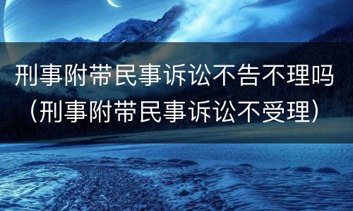 刑事附带民事诉讼不告不理吗（刑事附带民事诉讼不受理）