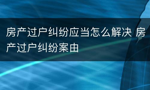 房产过户纠纷应当怎么解决 房产过户纠纷案由