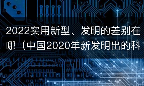 2022实用新型、发明的差别在哪（中国2020年新发明出的科技）