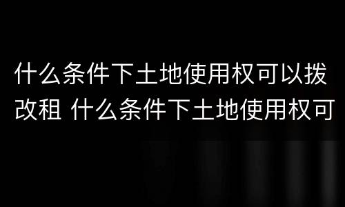 什么条件下土地使用权可以拨改租 什么条件下土地使用权可以拨改租用