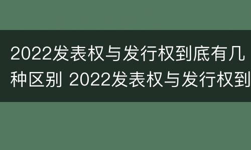 2022发表权与发行权到底有几种区别 2022发表权与发行权到底有几种区别和联系