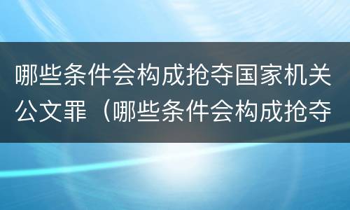 哪些条件会构成抢夺国家机关公文罪（哪些条件会构成抢夺国家机关公文罪的行为）