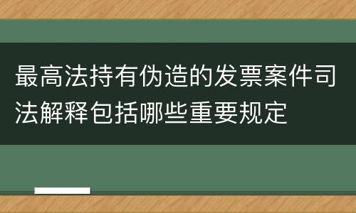 最高法持有伪造的发票案件司法解释包括哪些重要规定