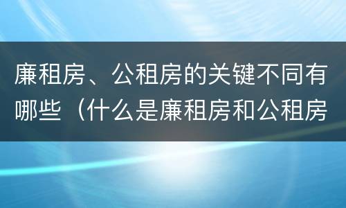 廉租房、公租房的关键不同有哪些（什么是廉租房和公租房两个有什么特点）
