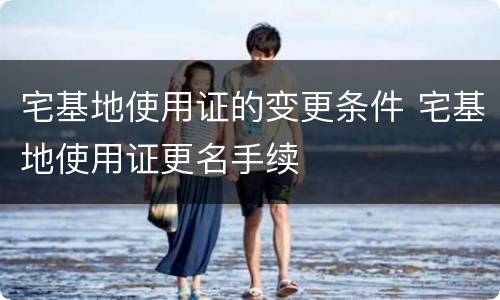 宅基地使用证的变更条件 宅基地使用证更名手续