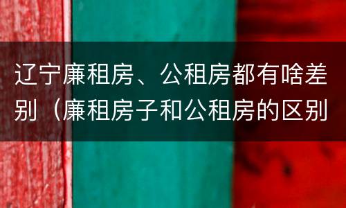 辽宁廉租房、公租房都有啥差别（廉租房子和公租房的区别）
