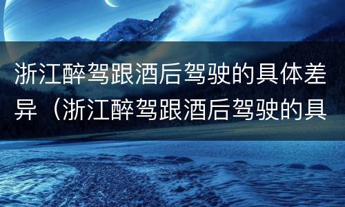 浙江醉驾跟酒后驾驶的具体差异（浙江醉驾跟酒后驾驶的具体差异有哪些）