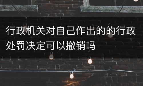 行政机关对自己作出的的行政处罚决定可以撤销吗