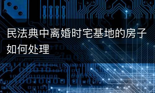 民法典中离婚时宅基地的房子如何处理