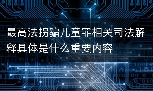 最高法拐骗儿童罪相关司法解释具体是什么重要内容