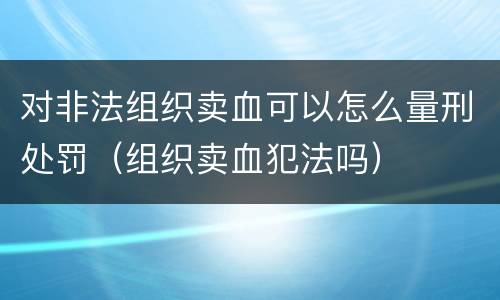 对非法组织卖血可以怎么量刑处罚（组织卖血犯法吗）