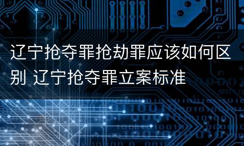 辽宁抢夺罪抢劫罪应该如何区别 辽宁抢夺罪立案标准