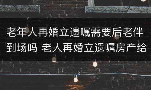 老年人再婚立遗嘱需要后老伴到场吗 老人再婚立遗嘱房产给后老伴