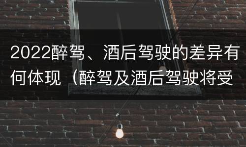 2022醉驾、酒后驾驶的差异有何体现（醉驾及酒后驾驶将受到怎样的处罚）