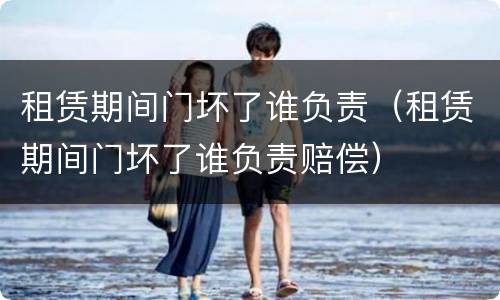 租赁期间门坏了谁负责（租赁期间门坏了谁负责赔偿）