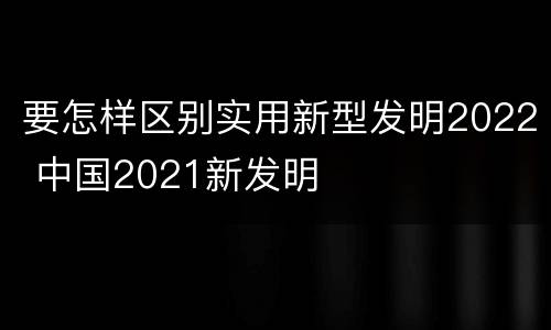 要怎样区别实用新型发明2022 中国2021新发明
