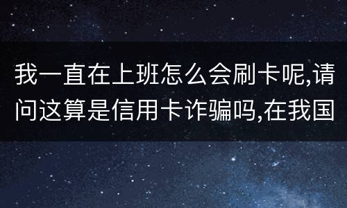 我一直在上班怎么会刷卡呢,请问这算是信用卡诈骗吗,在我国信用卡诈骗是如何判刑的被