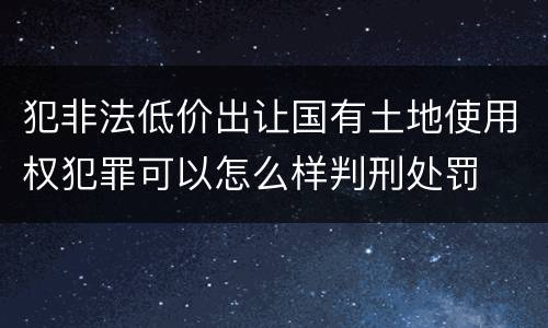 犯非法低价出让国有土地使用权犯罪可以怎么样判刑处罚