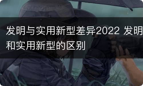 发明与实用新型差异2022 发明和实用新型的区别