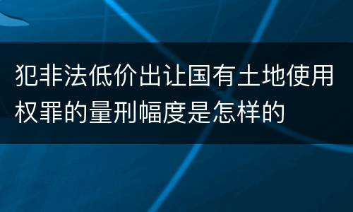 犯非法低价出让国有土地使用权罪的量刑幅度是怎样的