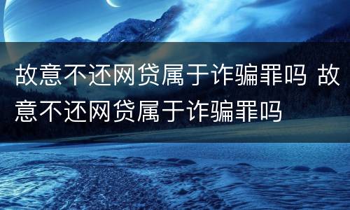 故意不还网贷属于诈骗罪吗 故意不还网贷属于诈骗罪吗