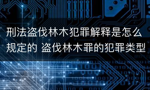 刑法盗伐林木犯罪解释是怎么规定的 盗伐林木罪的犯罪类型