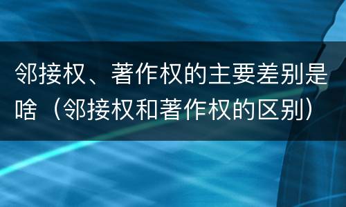 邻接权、著作权的主要差别是啥（邻接权和著作权的区别）