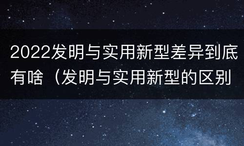 2022发明与实用新型差异到底有啥（发明与实用新型的区别）