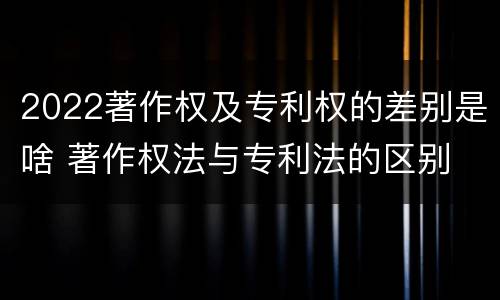 2022著作权及专利权的差别是啥 著作权法与专利法的区别