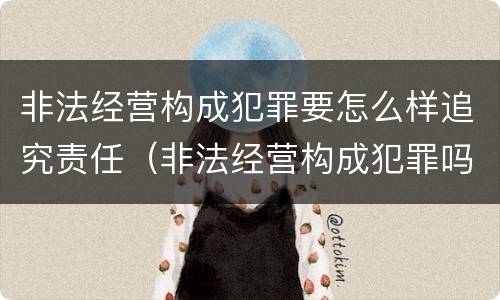 非法经营构成犯罪要怎么样追究责任（非法经营构成犯罪吗）