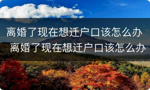 离婚了现在想迁户口该怎么办 离婚了现在想迁户口该怎么办理