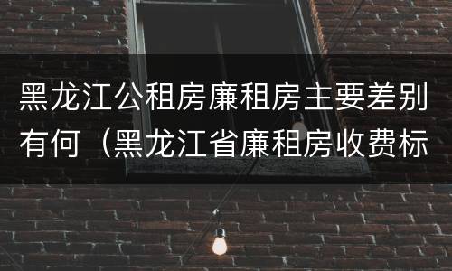 黑龙江公租房廉租房主要差别有何（黑龙江省廉租房收费标准是多少）