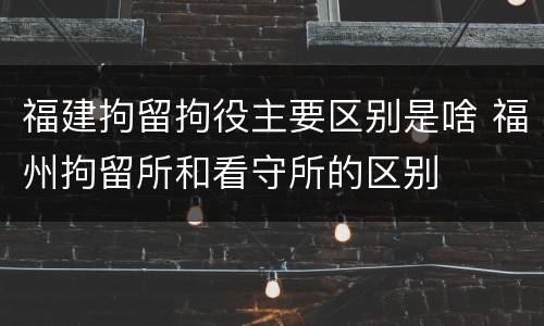 福建拘留拘役主要区别是啥 福州拘留所和看守所的区别