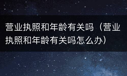 营业执照和年龄有关吗（营业执照和年龄有关吗怎么办）