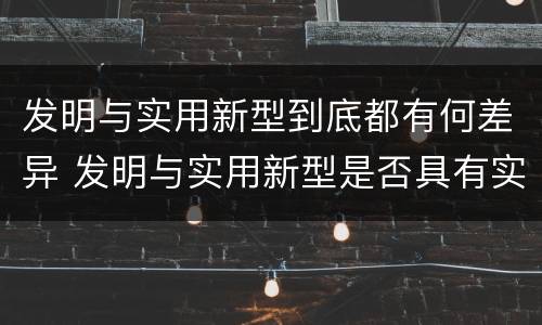 发明与实用新型到底都有何差异 发明与实用新型是否具有实用性