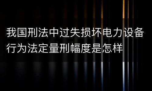 我国刑法中过失损坏电力设备行为法定量刑幅度是怎样