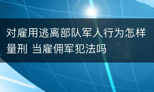 对雇用逃离部队军人行为怎样量刑 当雇佣军犯法吗