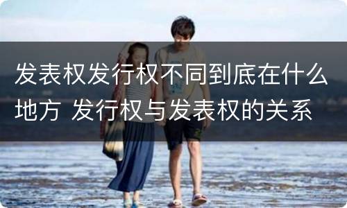 发表权发行权不同到底在什么地方 发行权与发表权的关系