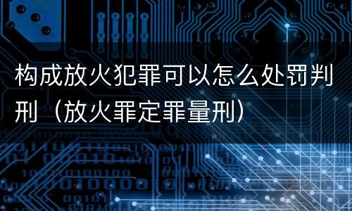 构成放火犯罪可以怎么处罚判刑（放火罪定罪量刑）
